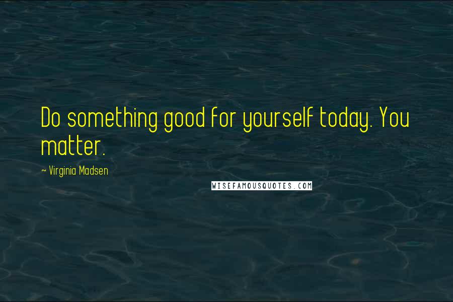 Virginia Madsen Quotes: Do something good for yourself today. You matter.