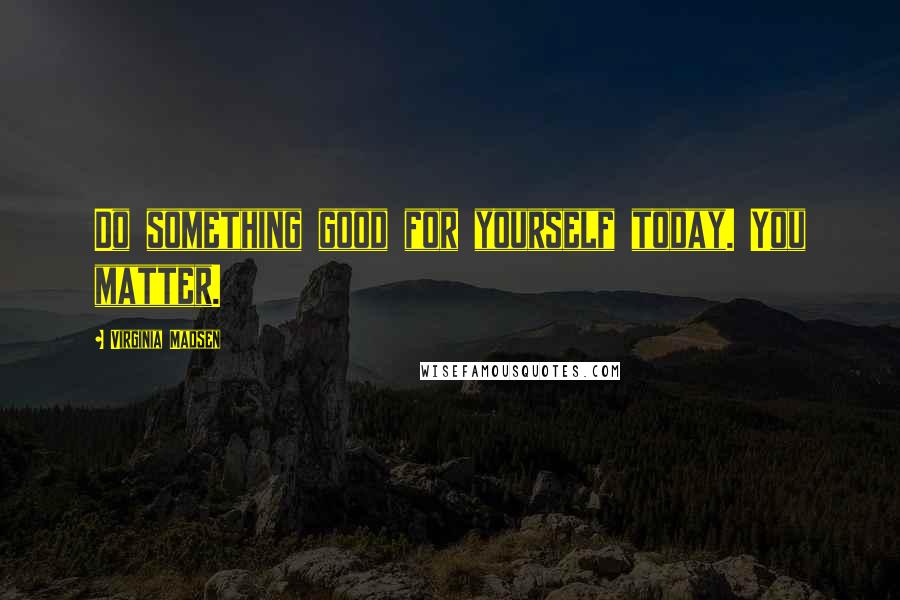 Virginia Madsen Quotes: Do something good for yourself today. You matter.