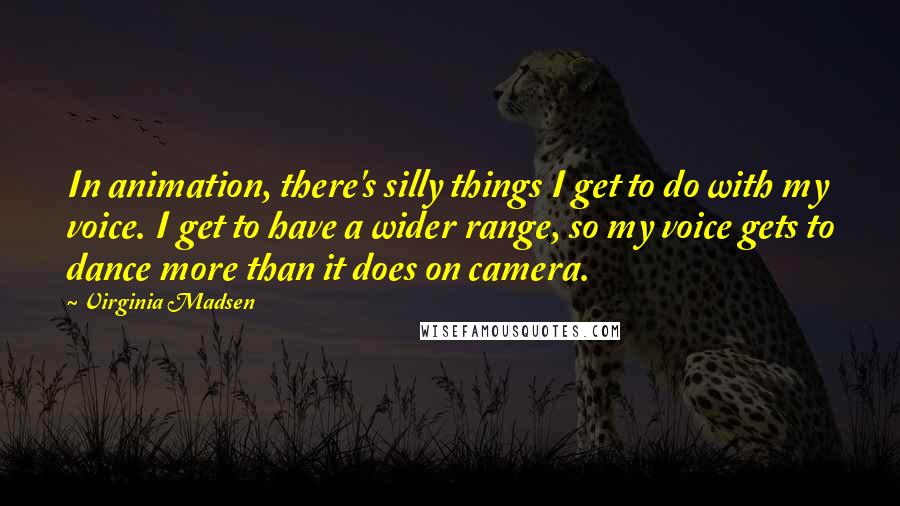 Virginia Madsen Quotes: In animation, there's silly things I get to do with my voice. I get to have a wider range, so my voice gets to dance more than it does on camera.