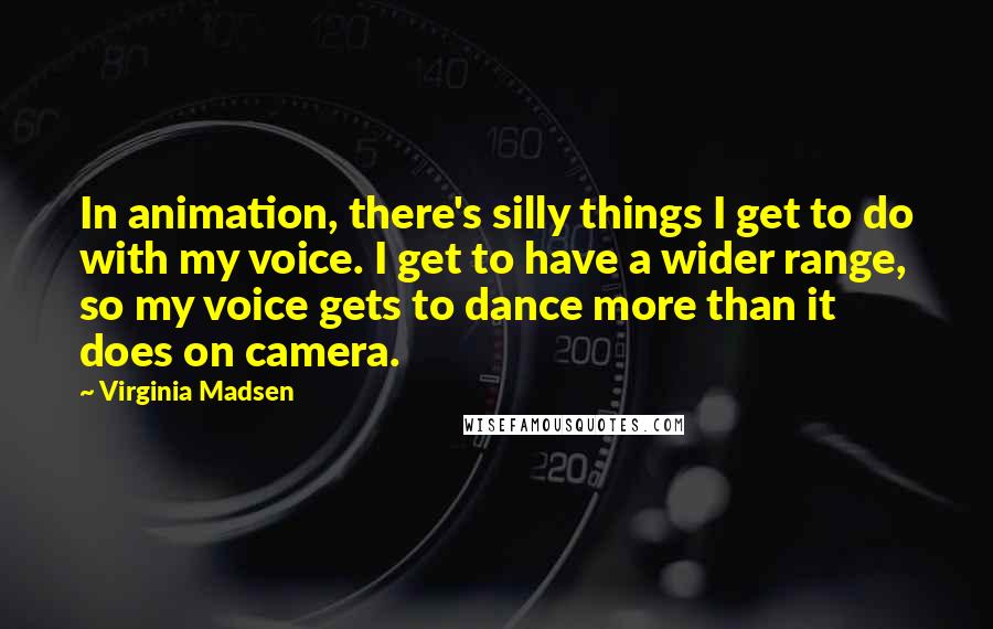 Virginia Madsen Quotes: In animation, there's silly things I get to do with my voice. I get to have a wider range, so my voice gets to dance more than it does on camera.