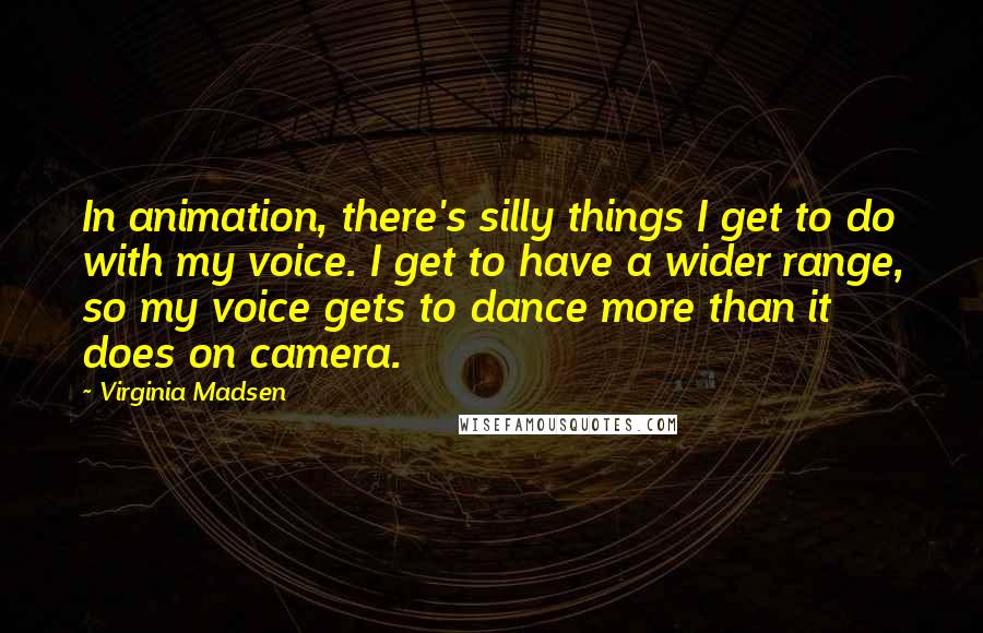 Virginia Madsen Quotes: In animation, there's silly things I get to do with my voice. I get to have a wider range, so my voice gets to dance more than it does on camera.