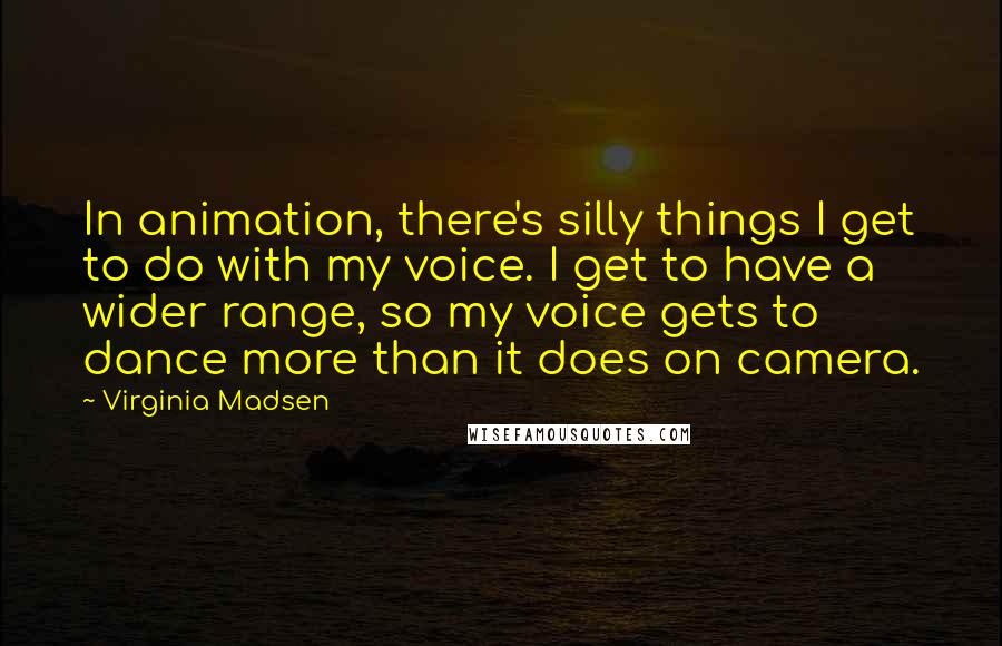 Virginia Madsen Quotes: In animation, there's silly things I get to do with my voice. I get to have a wider range, so my voice gets to dance more than it does on camera.