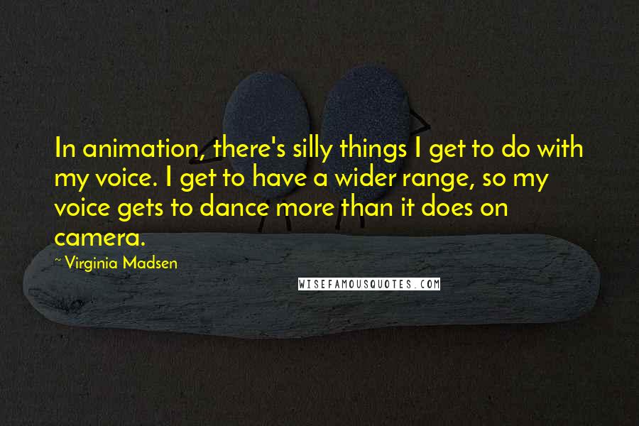 Virginia Madsen Quotes: In animation, there's silly things I get to do with my voice. I get to have a wider range, so my voice gets to dance more than it does on camera.