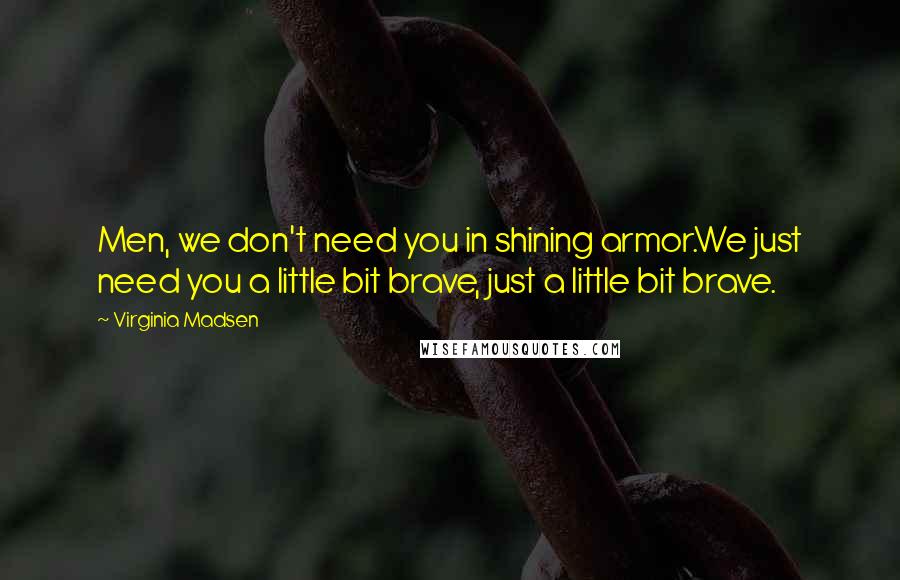 Virginia Madsen Quotes: Men, we don't need you in shining armor.We just need you a little bit brave, just a little bit brave.