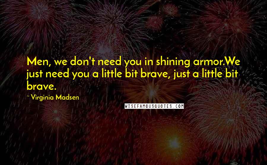 Virginia Madsen Quotes: Men, we don't need you in shining armor.We just need you a little bit brave, just a little bit brave.