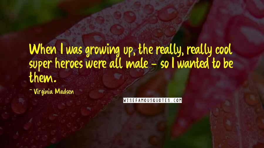 Virginia Madsen Quotes: When I was growing up, the really, really cool super heroes were all male - so I wanted to be them.