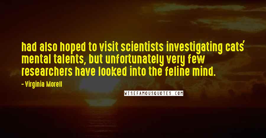 Virginia Morell Quotes: had also hoped to visit scientists investigating cats' mental talents, but unfortunately very few researchers have looked into the feline mind.