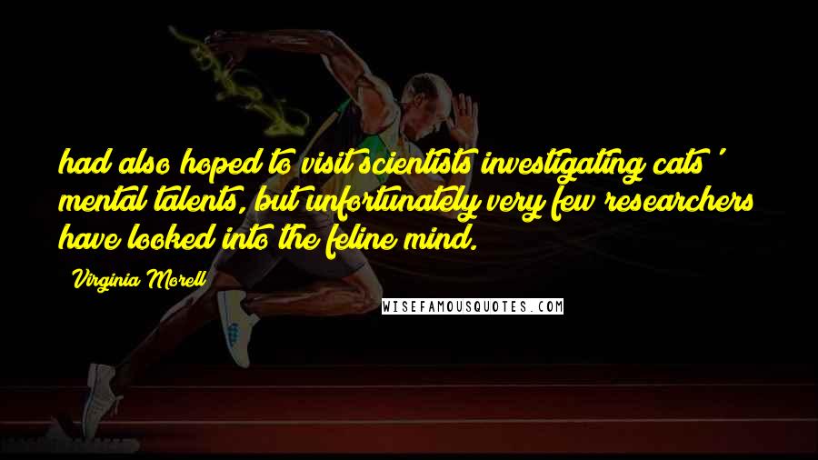 Virginia Morell Quotes: had also hoped to visit scientists investigating cats' mental talents, but unfortunately very few researchers have looked into the feline mind.