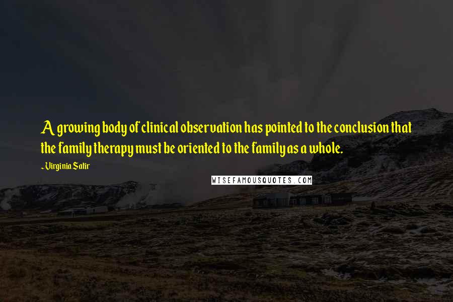 Virginia Satir Quotes: A growing body of clinical observation has pointed to the conclusion that the family therapy must be oriented to the family as a whole.