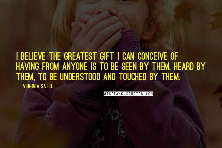 Virginia Satir Quotes: I believe the greatest gift I can conceive of having from anyone is to be seen by them, heard by them, to be understood and touched by them.