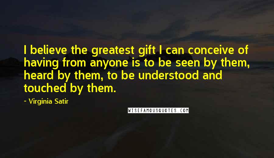 Virginia Satir Quotes: I believe the greatest gift I can conceive of having from anyone is to be seen by them, heard by them, to be understood and touched by them.