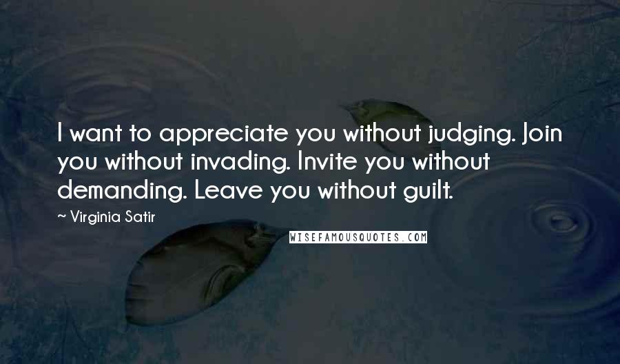 Virginia Satir Quotes: I want to appreciate you without judging. Join you without invading. Invite you without demanding. Leave you without guilt.