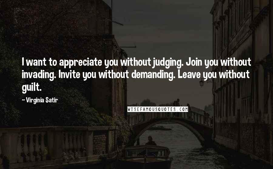 Virginia Satir Quotes: I want to appreciate you without judging. Join you without invading. Invite you without demanding. Leave you without guilt.