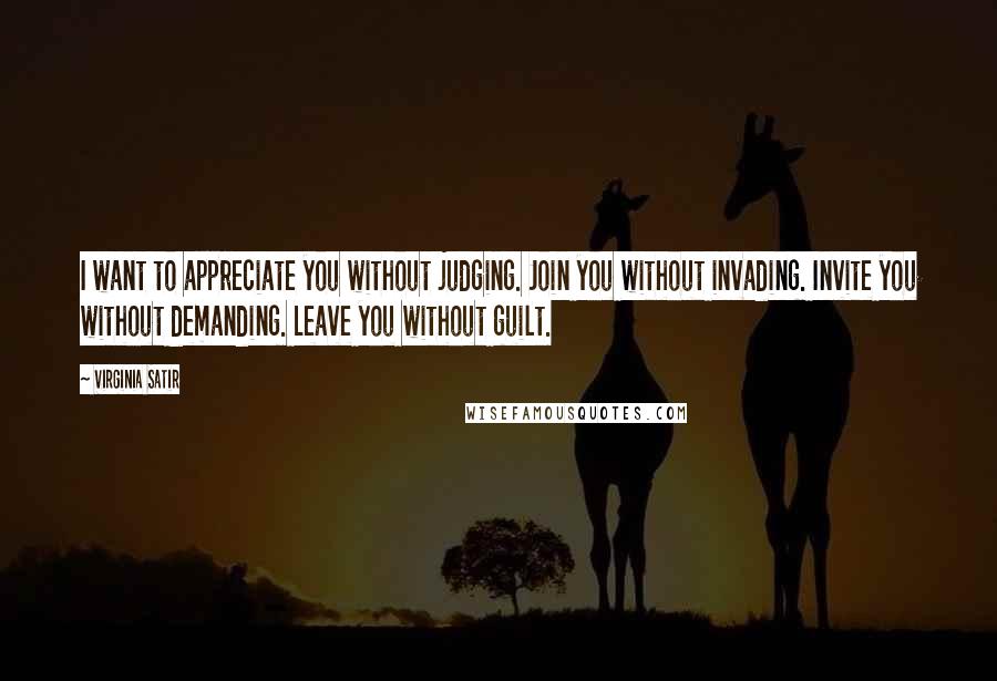 Virginia Satir Quotes: I want to appreciate you without judging. Join you without invading. Invite you without demanding. Leave you without guilt.