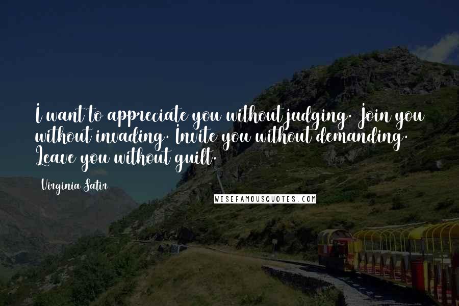 Virginia Satir Quotes: I want to appreciate you without judging. Join you without invading. Invite you without demanding. Leave you without guilt.