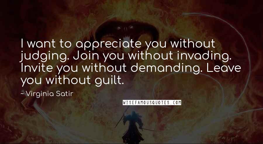 Virginia Satir Quotes: I want to appreciate you without judging. Join you without invading. Invite you without demanding. Leave you without guilt.