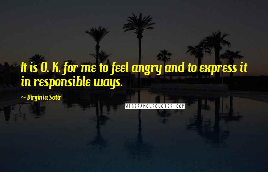 Virginia Satir Quotes: It is O. K. for me to feel angry and to express it in responsible ways.