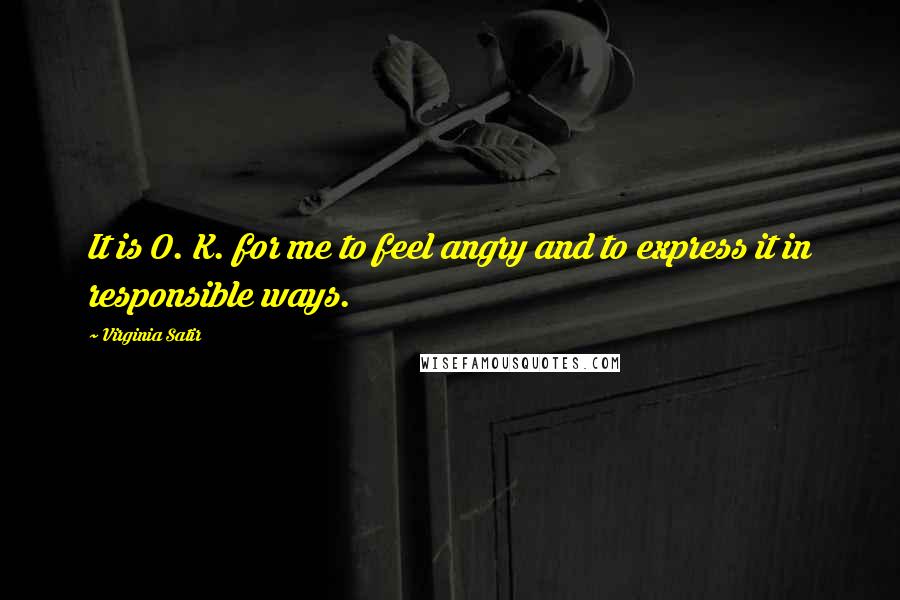 Virginia Satir Quotes: It is O. K. for me to feel angry and to express it in responsible ways.