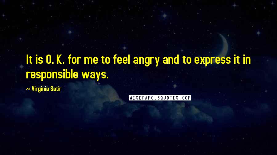 Virginia Satir Quotes: It is O. K. for me to feel angry and to express it in responsible ways.