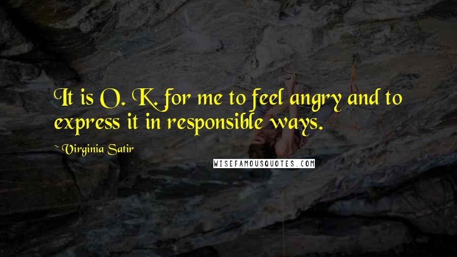 Virginia Satir Quotes: It is O. K. for me to feel angry and to express it in responsible ways.