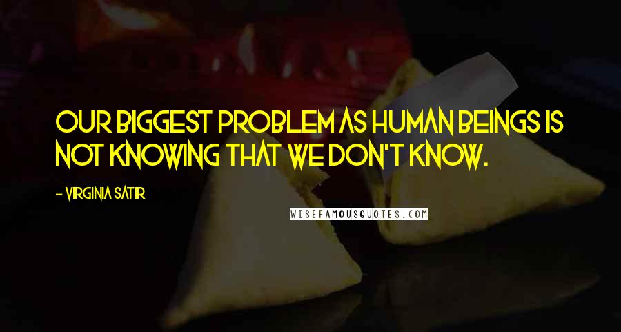 Virginia Satir Quotes: Our biggest problem as human beings is not knowing that we don't know.