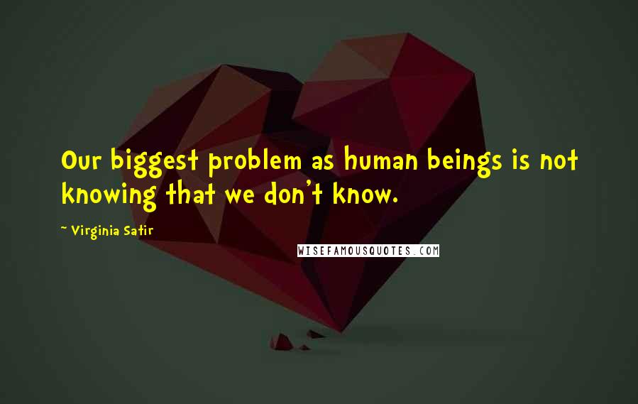 Virginia Satir Quotes: Our biggest problem as human beings is not knowing that we don't know.