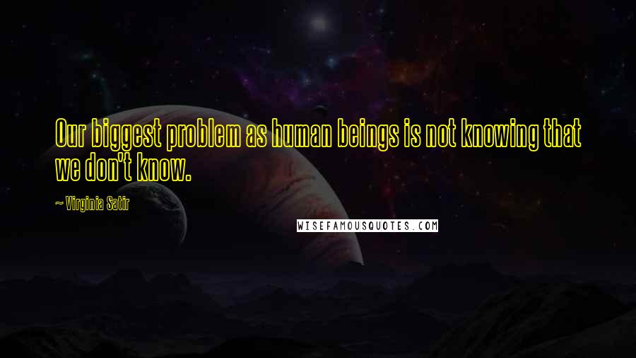 Virginia Satir Quotes: Our biggest problem as human beings is not knowing that we don't know.