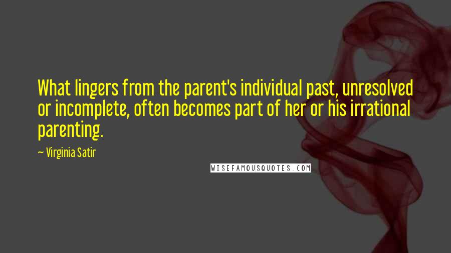 Virginia Satir Quotes: What lingers from the parent's individual past, unresolved or incomplete, often becomes part of her or his irrational parenting.