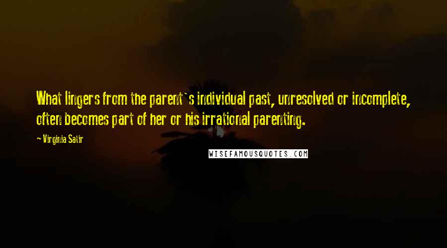 Virginia Satir Quotes: What lingers from the parent's individual past, unresolved or incomplete, often becomes part of her or his irrational parenting.