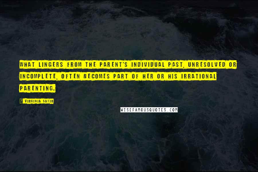 Virginia Satir Quotes: What lingers from the parent's individual past, unresolved or incomplete, often becomes part of her or his irrational parenting.