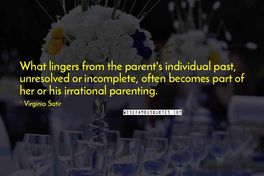 Virginia Satir Quotes: What lingers from the parent's individual past, unresolved or incomplete, often becomes part of her or his irrational parenting.