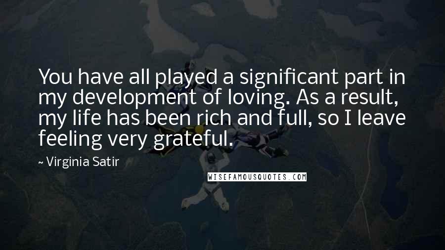 Virginia Satir Quotes: You have all played a significant part in my development of loving. As a result, my life has been rich and full, so I leave feeling very grateful.