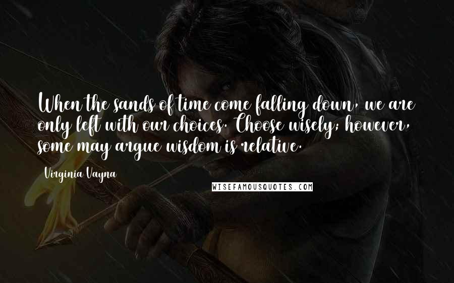 Virginia Vayna Quotes: When the sands of time come falling down, we are only left with our choices. Choose wisely; however, some may argue wisdom is relative.