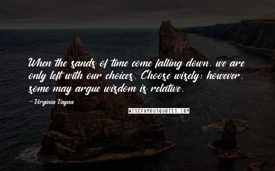 Virginia Vayna Quotes: When the sands of time come falling down, we are only left with our choices. Choose wisely; however, some may argue wisdom is relative.