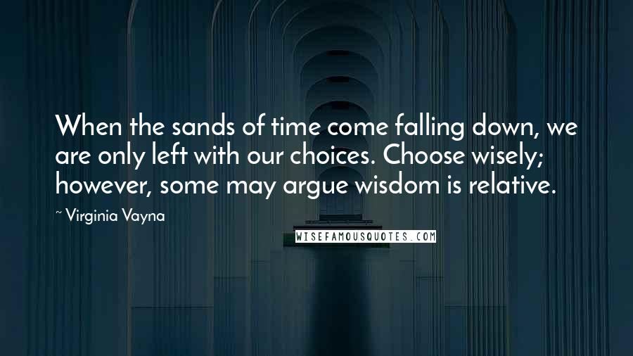 Virginia Vayna Quotes: When the sands of time come falling down, we are only left with our choices. Choose wisely; however, some may argue wisdom is relative.