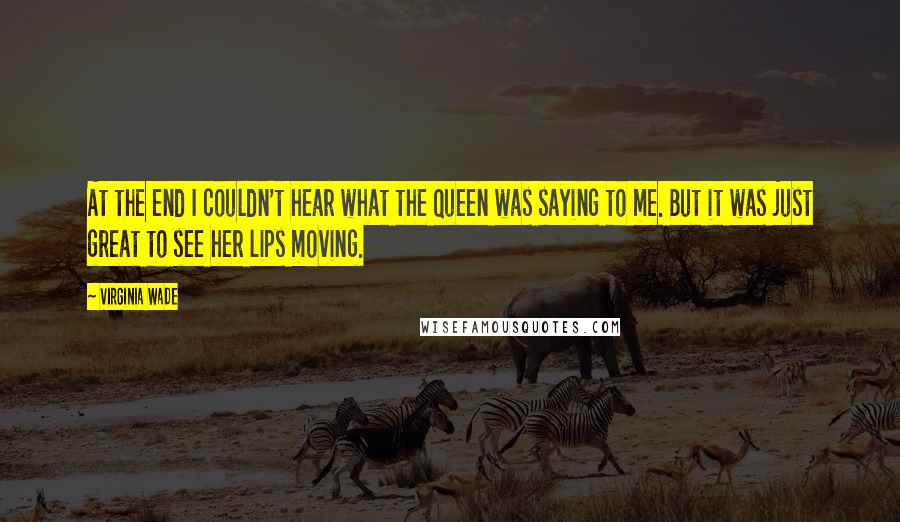 Virginia Wade Quotes: At the end I couldn't hear what the Queen was saying to me. But it was just great to see her lips moving.