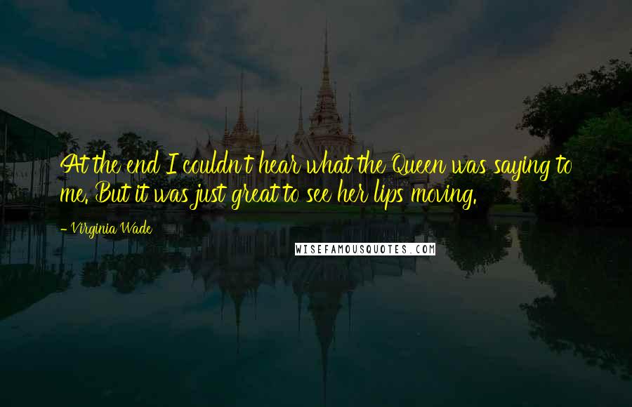 Virginia Wade Quotes: At the end I couldn't hear what the Queen was saying to me. But it was just great to see her lips moving.