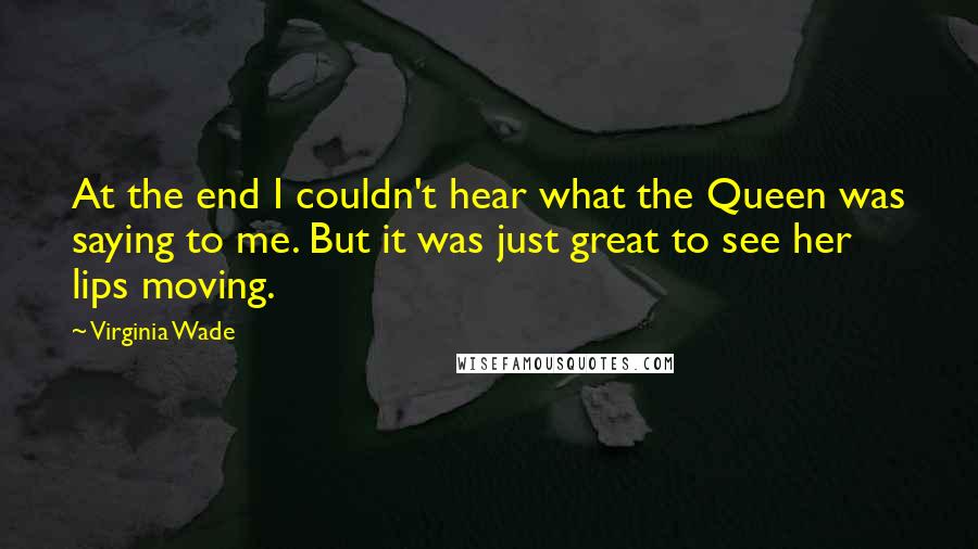 Virginia Wade Quotes: At the end I couldn't hear what the Queen was saying to me. But it was just great to see her lips moving.