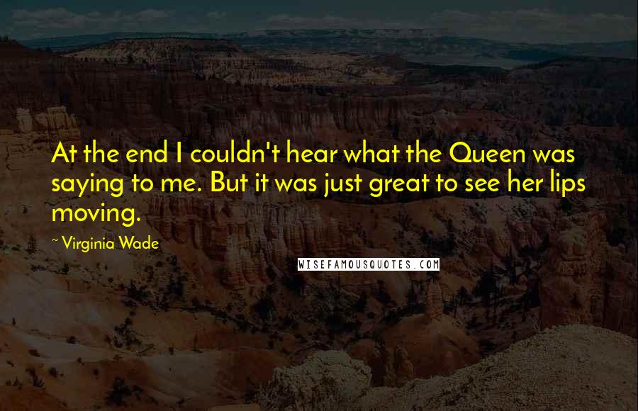 Virginia Wade Quotes: At the end I couldn't hear what the Queen was saying to me. But it was just great to see her lips moving.