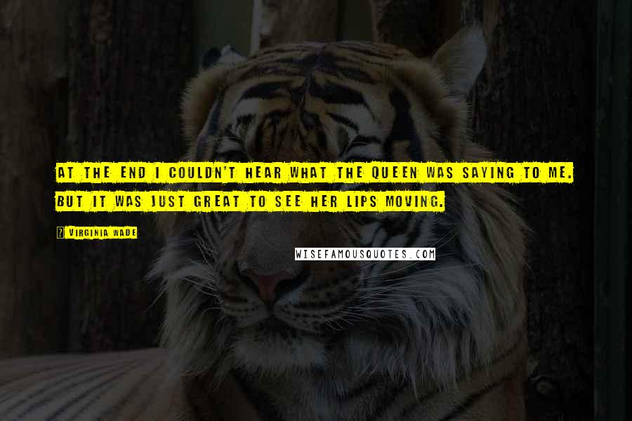 Virginia Wade Quotes: At the end I couldn't hear what the Queen was saying to me. But it was just great to see her lips moving.