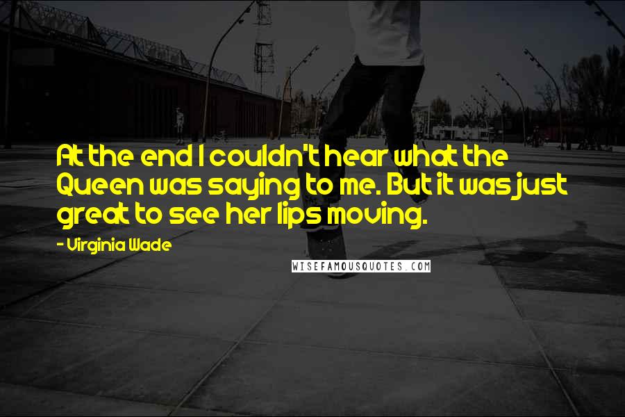 Virginia Wade Quotes: At the end I couldn't hear what the Queen was saying to me. But it was just great to see her lips moving.