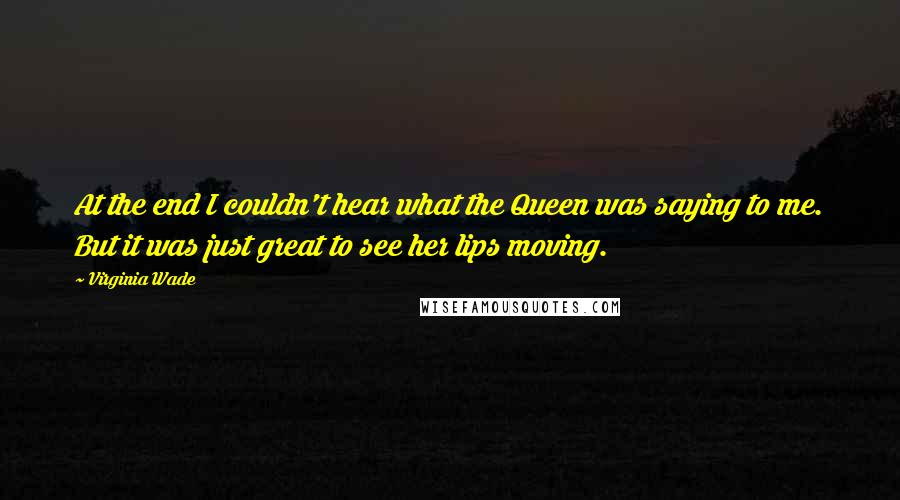 Virginia Wade Quotes: At the end I couldn't hear what the Queen was saying to me. But it was just great to see her lips moving.