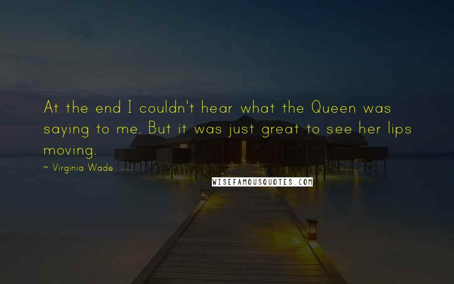 Virginia Wade Quotes: At the end I couldn't hear what the Queen was saying to me. But it was just great to see her lips moving.