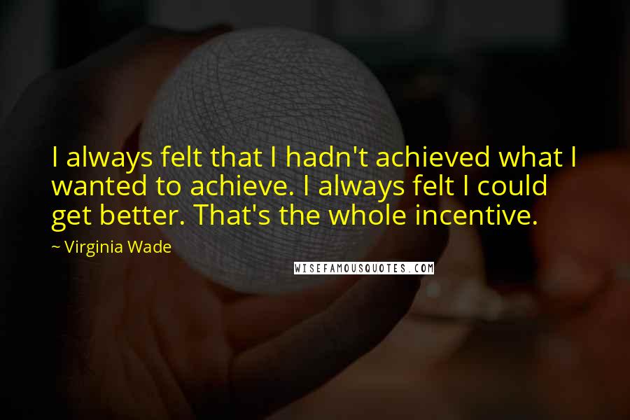 Virginia Wade Quotes: I always felt that I hadn't achieved what I wanted to achieve. I always felt I could get better. That's the whole incentive.