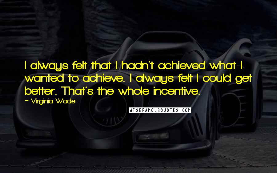 Virginia Wade Quotes: I always felt that I hadn't achieved what I wanted to achieve. I always felt I could get better. That's the whole incentive.