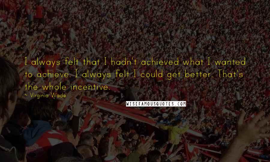 Virginia Wade Quotes: I always felt that I hadn't achieved what I wanted to achieve. I always felt I could get better. That's the whole incentive.