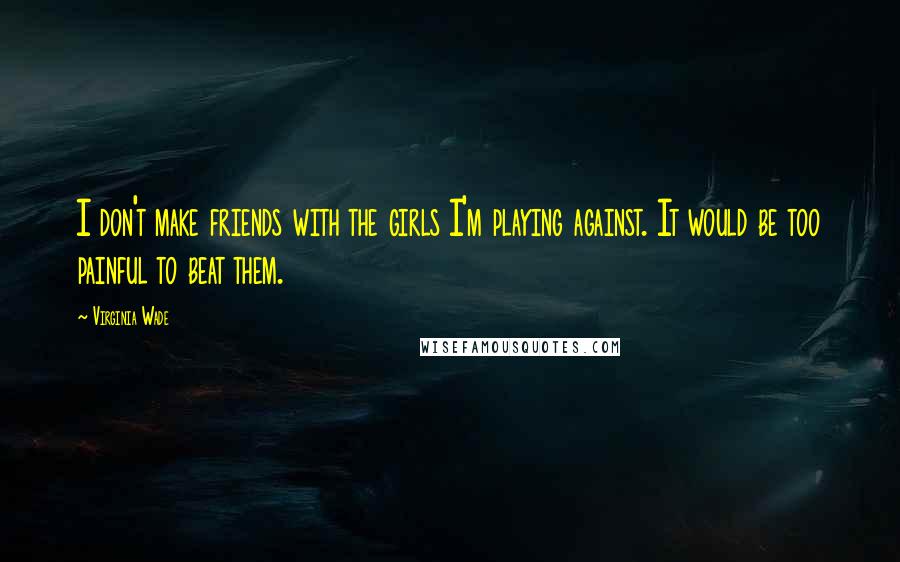 Virginia Wade Quotes: I don't make friends with the girls I'm playing against. It would be too painful to beat them.