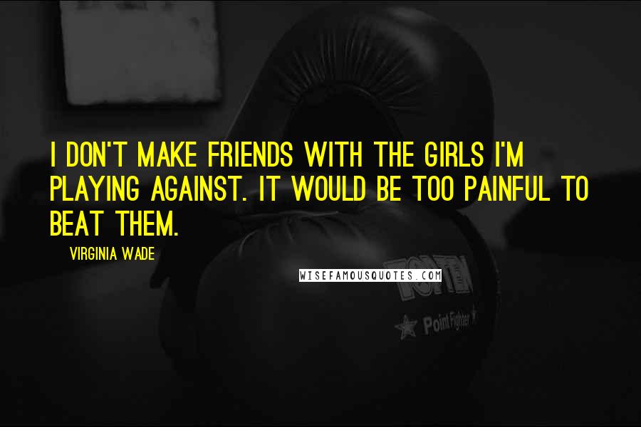 Virginia Wade Quotes: I don't make friends with the girls I'm playing against. It would be too painful to beat them.