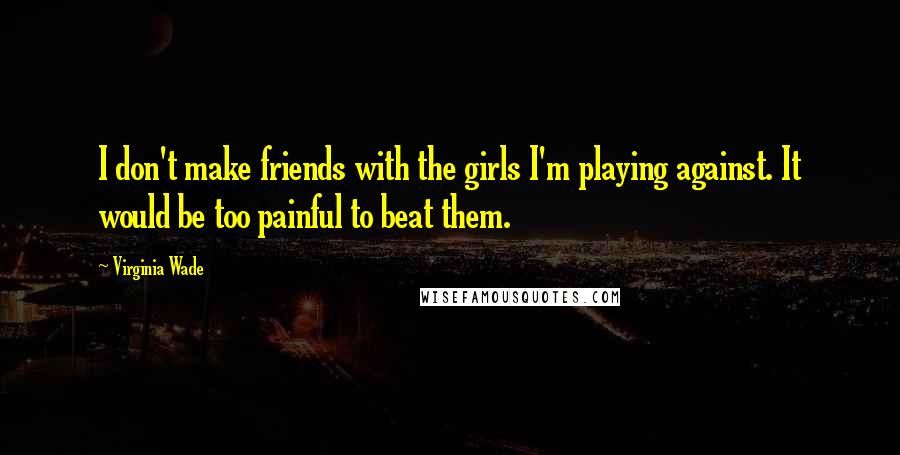 Virginia Wade Quotes: I don't make friends with the girls I'm playing against. It would be too painful to beat them.