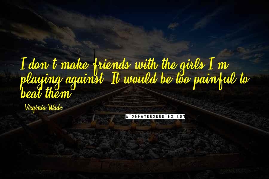 Virginia Wade Quotes: I don't make friends with the girls I'm playing against. It would be too painful to beat them.